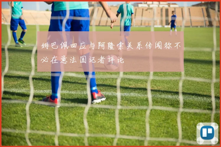 姆巴佩回应与阿隆索关系传闻称不必在意法国记者评论