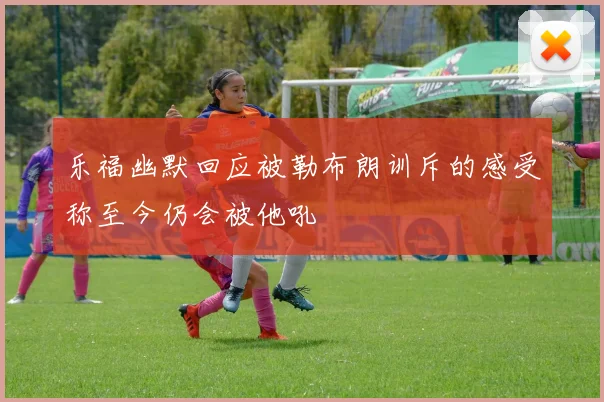 乐福幽默回应被勒布朗训斥的感受称至今仍会被他吼