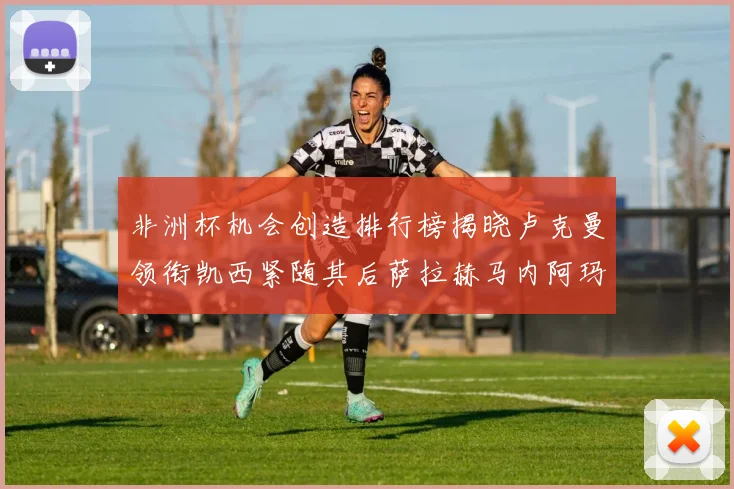 非洲杯机会创造排行榜揭晓卢克曼领衔凯西紧随其后萨拉赫马内阿玛德跻身前五