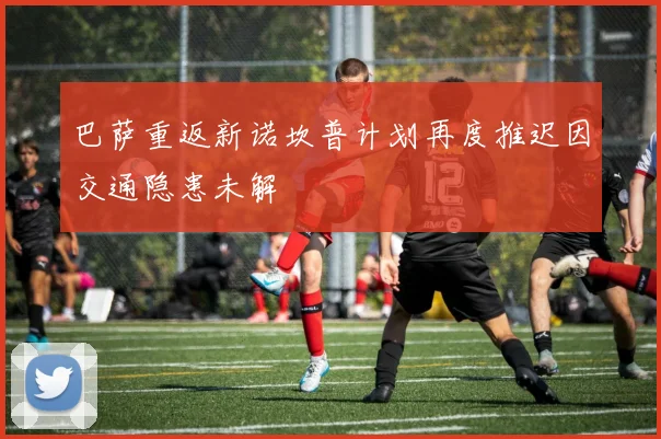 巴萨重返新诺坎普计划再度推迟因交通隐患未解