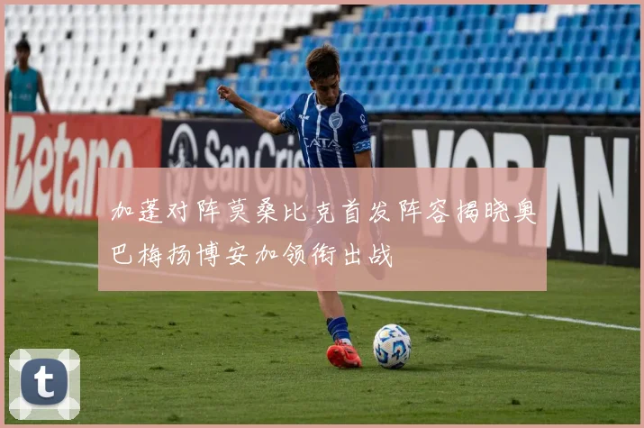 加蓬对阵莫桑比克首发阵容揭晓奥巴梅扬博安加领衔出战