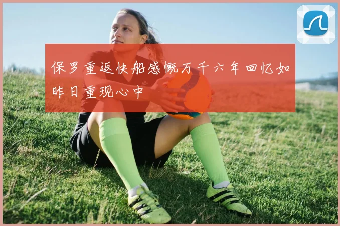保罗重返快船感慨万千六年回忆如昨日重现心中