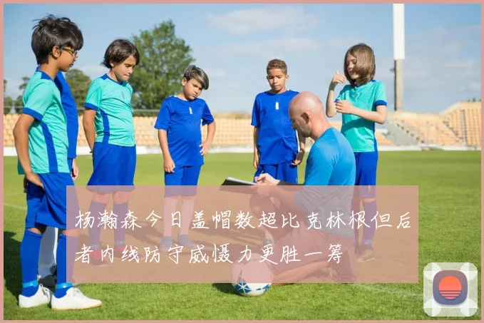 杨瀚森今日盖帽数超比克林根但后者内线防守威慑力更胜一筹