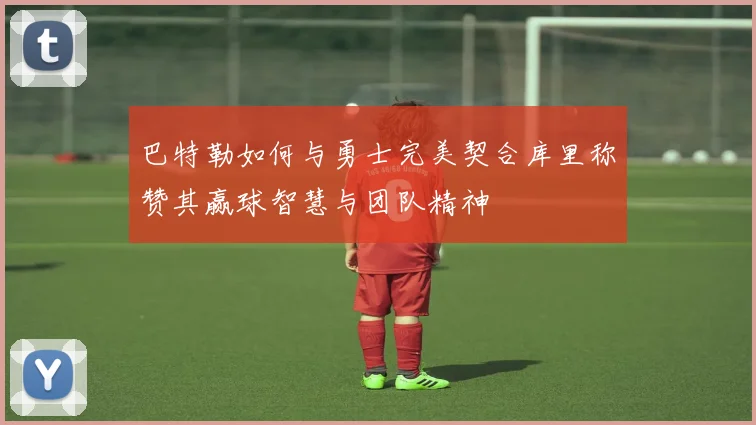 巴特勒如何与勇士完美契合库里称赞其赢球智慧与团队精神