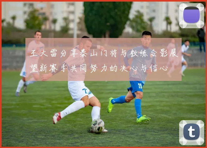 王大雷分享泰山门将与教练合影展望新赛季共同努力的决心与信心