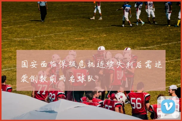 国安面临保级危机连续失利后需逆袭倒数前两名球队