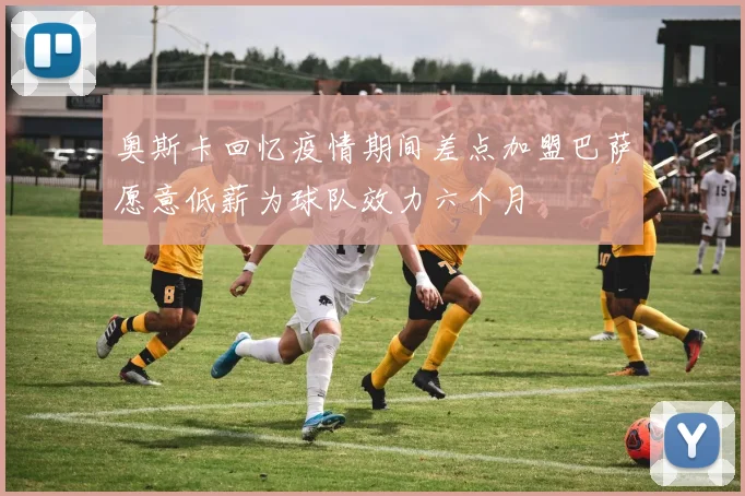 奥斯卡回忆疫情期间差点加盟巴萨愿意低薪为球队效力六个月