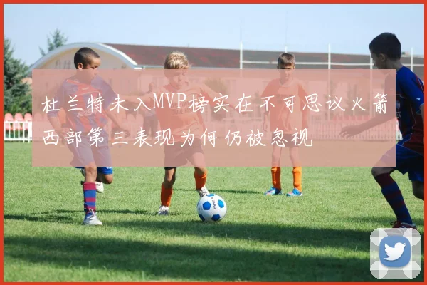 杜兰特未入MVP榜实在不可思议火箭西部第三表现为何仍被忽视
