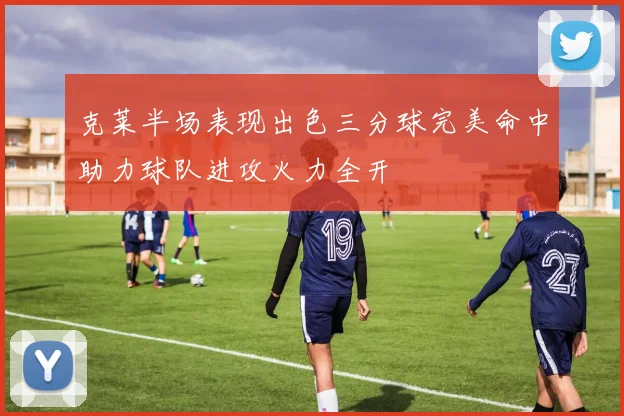 克莱半场表现出色三分球完美命中助力球队进攻火力全开