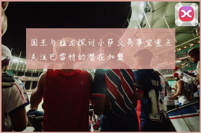 国王与猛龙探讨小萨交易事宜重点关注巴雷特的潜在加盟
