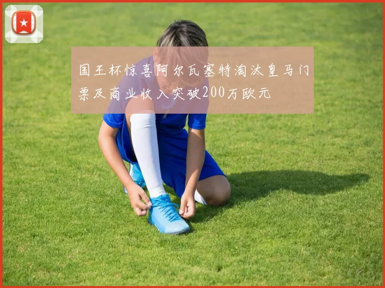 国王杯惊喜阿尔瓦塞特淘汰皇马门票及商业收入突破200万欧元