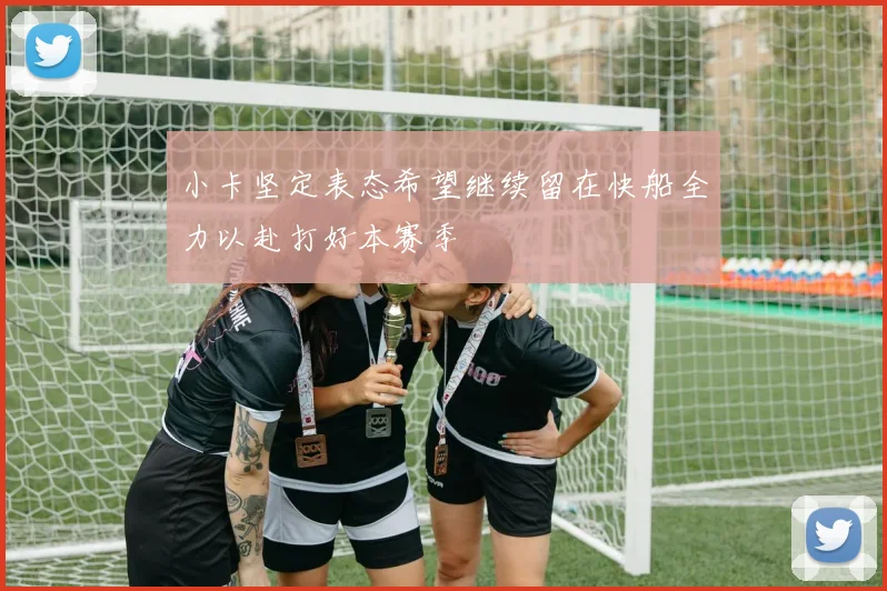 小卡坚定表态希望继续留在快船全力以赴打好本赛季