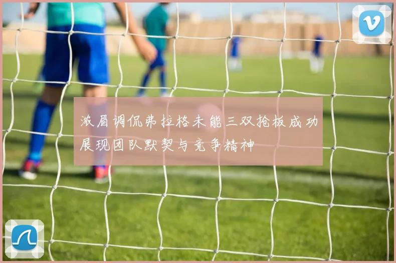 浓眉调侃弗拉格未能三双抢板成功展现团队默契与竞争精神