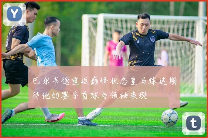 巴尔韦德重返巅峰状态皇马球迷期待他的赛季首球与领袖表现