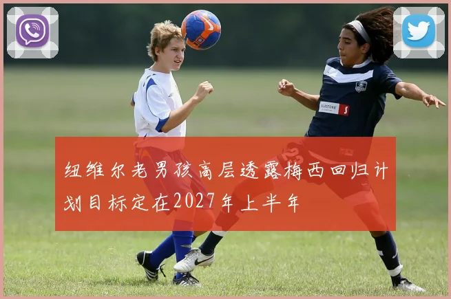 纽维尔老男孩高层透露梅西回归计划目标定在2027年上半年