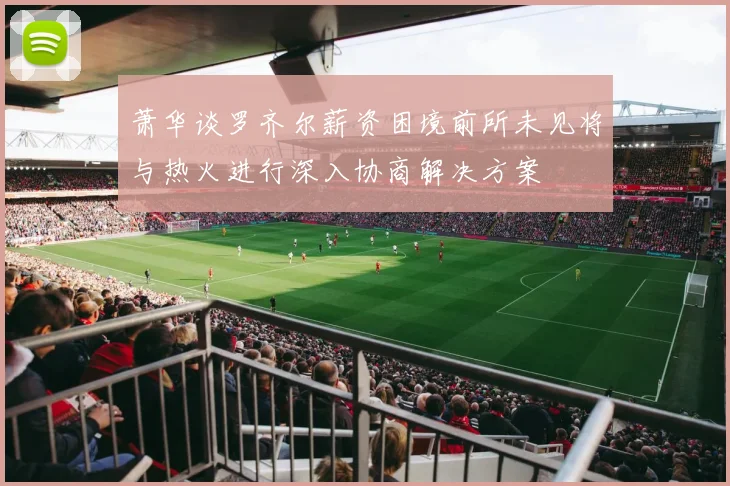萧华谈罗齐尔薪资困境前所未见将与热火进行深入协商解决方案