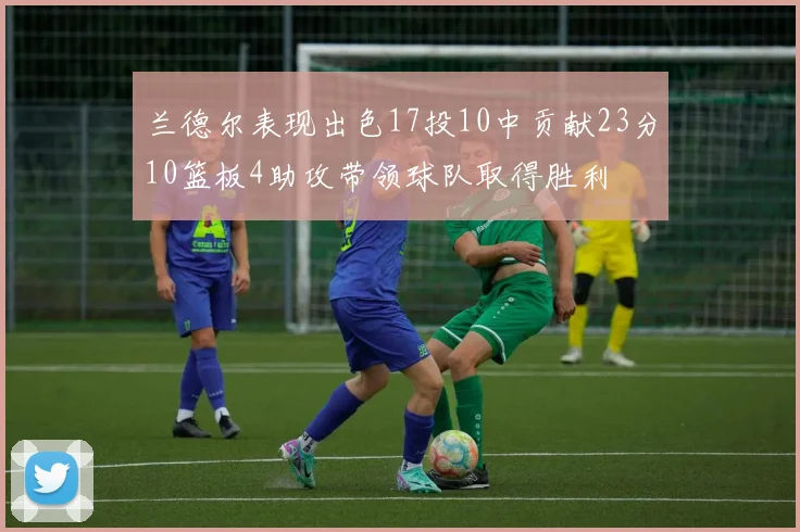 兰德尔表现出色17投10中贡献23分10篮板4助攻带领球队取得胜利