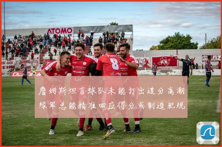 詹姆斯坦言球队未能打出追分高潮绿军总能精准回应得分或制造犯规