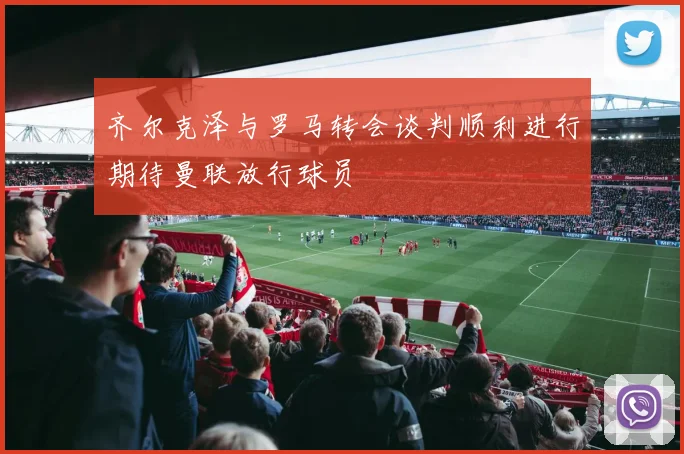 齐尔克泽与罗马转会谈判顺利进行期待曼联放行球员