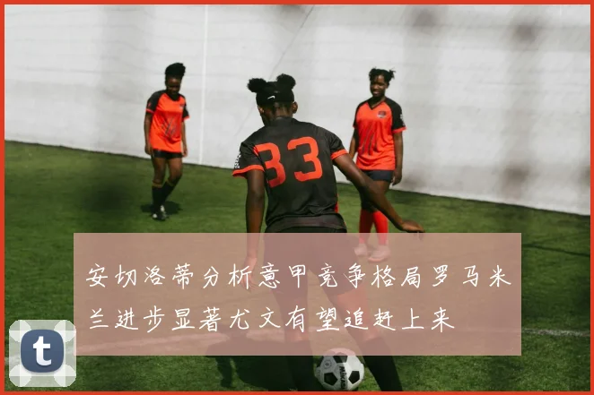 安切洛蒂分析意甲竞争格局罗马米兰进步显著尤文有望追赶上来