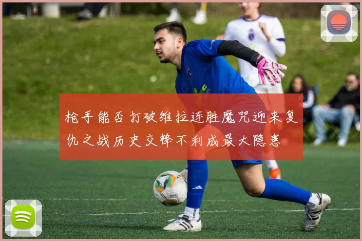 枪手能否打破维拉连胜魔咒迎来复仇之战历史交锋不利成最大隐患