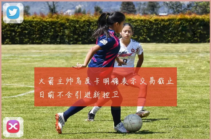 火箭主帅乌度卡明确表示交易截止日前不会引进新控卫