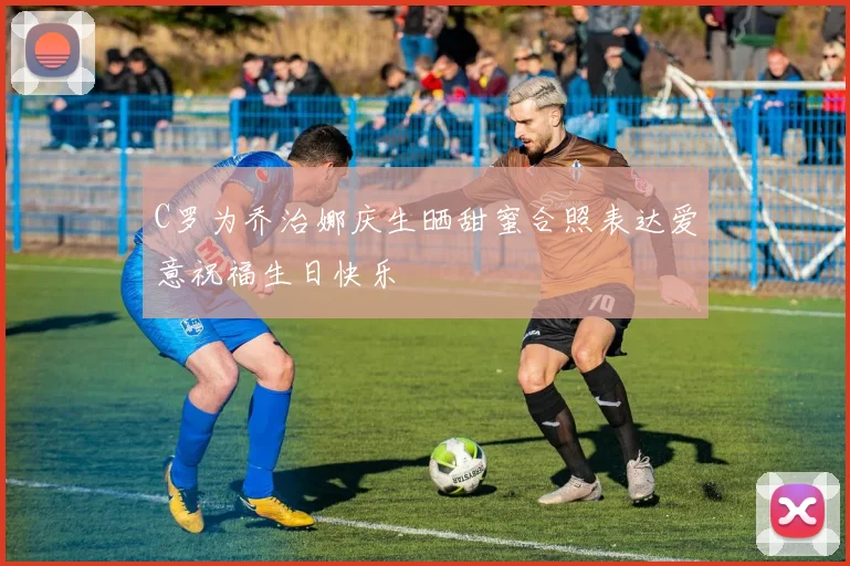 C罗为乔治娜庆生晒甜蜜合照表达爱意祝福生日快乐