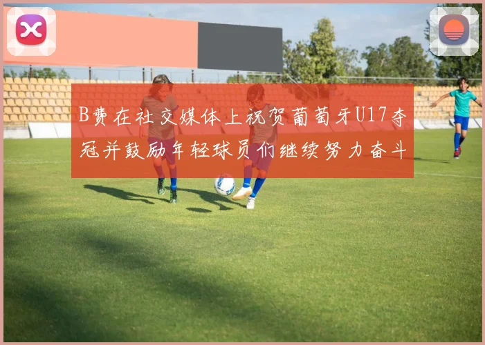 B费在社交媒体上祝贺葡萄牙U17夺冠并鼓励年轻球员们继续努力奋斗