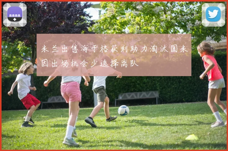 米兰出售海于格获利助力淘汰国米因出场机会少选择离队