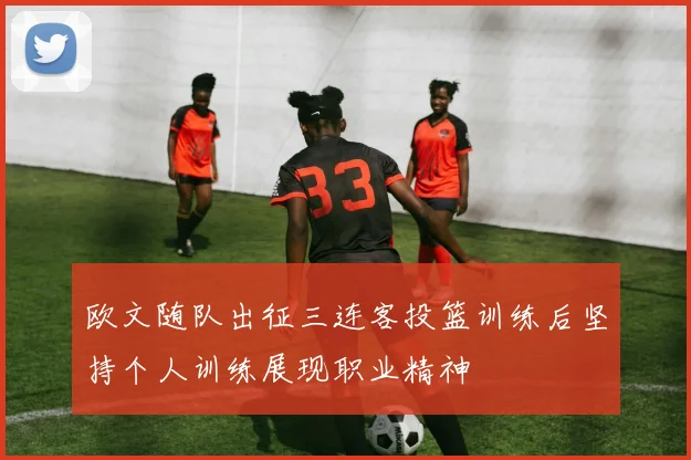 欧文随队出征三连客投篮训练后坚持个人训练展现职业精神
