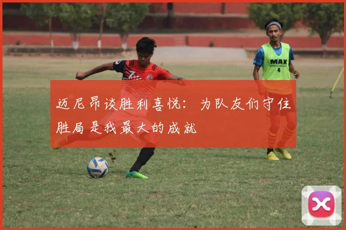 迈尼昂谈胜利喜悦：为队友们守住胜局是我最大的成就