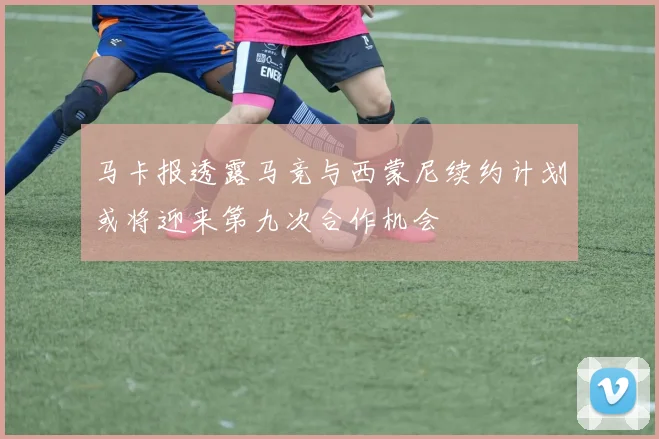 马卡报透露马竞与西蒙尼续约计划或将迎来第九次合作机会