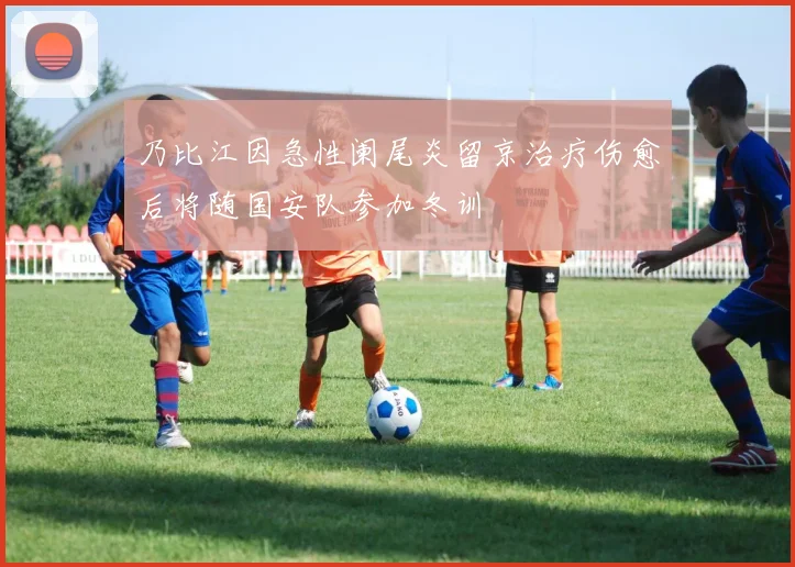 乃比江因急性阑尾炎留京治疗伤愈后将随国安队参加冬训