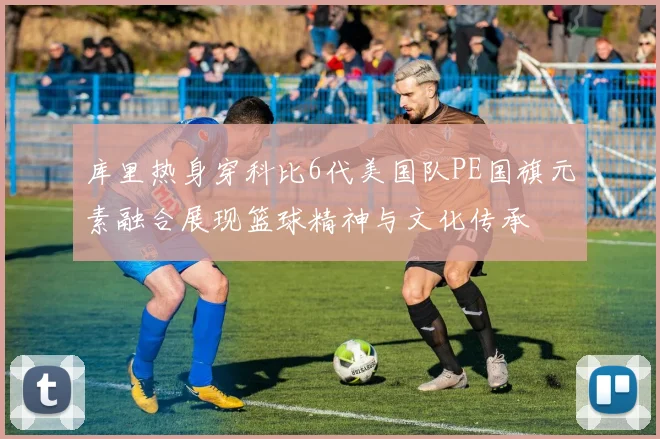 库里热身穿科比6代美国队PE国旗元素融合展现篮球精神与文化传承