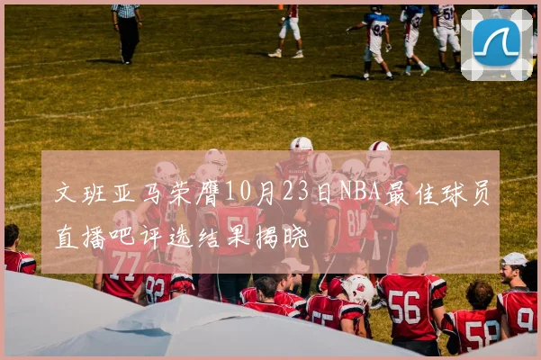 文班亚马荣膺10月23日NBA最佳球员直播吧评选结果揭晓
