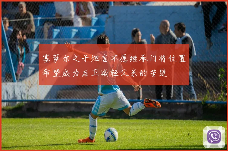 塞萨尔之子坦言不愿继承门将位置希望成为后卫减轻父亲的苦楚