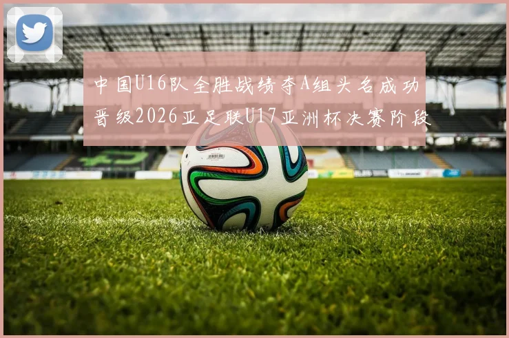 中国U16队全胜战绩夺A组头名成功晋级2026亚足联U17亚洲杯决赛阶段