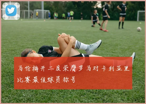 马伦梅开二度荣膺罗马对卡利亚里比赛最佳球员称号
