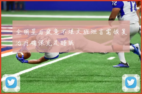 全明星后疲惫不堪文班坦言需恢复治疗确保充足睡眠
