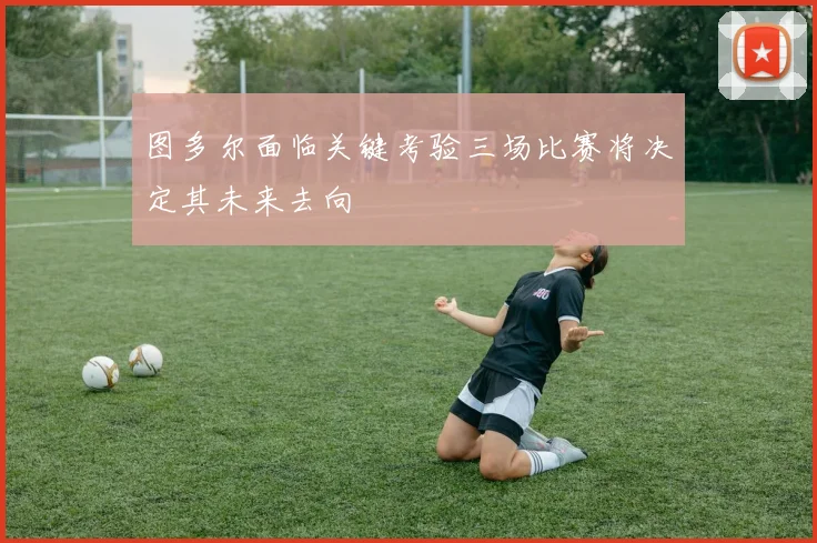图多尔面临关键考验三场比赛将决定其未来去向