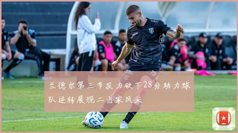 兰德尔第三节发力砍下28分助力球队逆转展现二当家风采