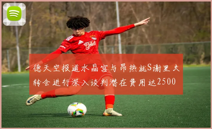 德天空报道水晶宫与昂热就S谢里夫转会进行深入谈判潜在费用达2500万欧元