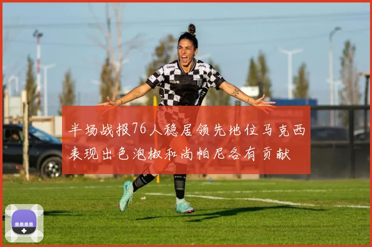 半场战报76人稳居领先地位马克西表现出色泡椒和尚帕尼各有贡献