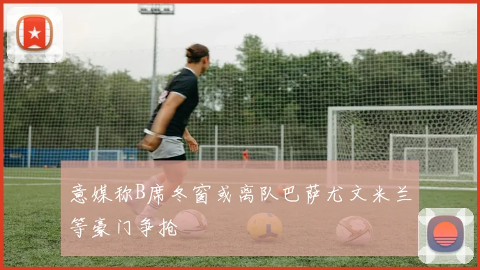 意媒称B席冬窗或离队巴萨尤文米兰等豪门争抢