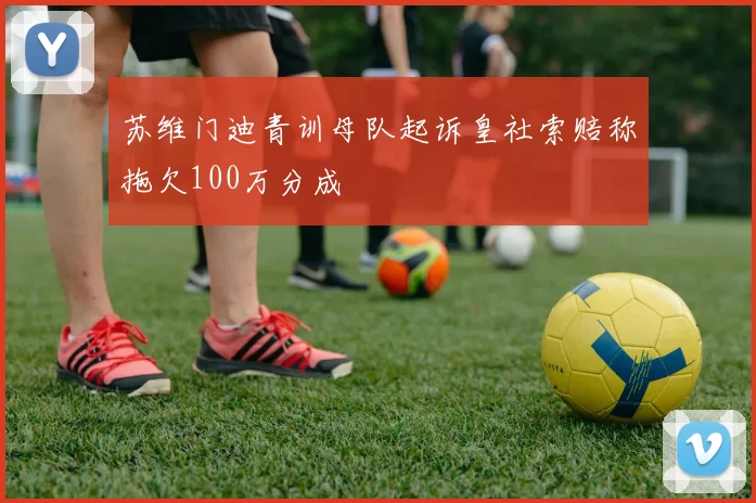 苏维门迪青训母队起诉皇社索赔称拖欠100万分成